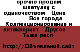 срочно продам шкатулку с одиночеством › Цена ­ 10 000 - Все города Коллекционирование и антиквариат » Другое   . Тыва респ.